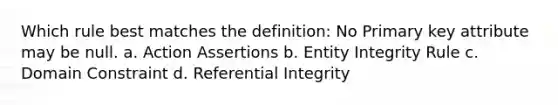 Which rule best matches the definition: No Primary key attribute may be null. a. Action Assertions b. Entity Integrity Rule c. Domain Constraint d. Referential Integrity