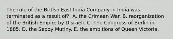 The rule of the British East India Company in India was terminated as a result of?: A. the Crimean War. B. reorganization of the British Empire by Disraeli. C. The Congress of Berlin in 1885. D. the Sepoy Mutiny. E. the ambitions of Queen Victoria.