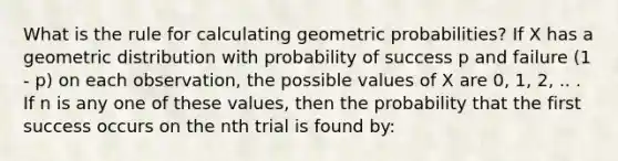 What is the rule for calculating geometric probabilities? If X has a geometric distribution with probability of success p and failure (1 - p) on each observation, the possible values of X are 0, 1, 2, .. . If n is any one of these values, then the probability that the first success occurs on the nth trial is found by: