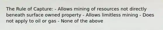 The Rule of Capture: - Allows mining of resources not directly beneath surface owned property - Allows limitless mining - Does not apply to oil or gas - None of the above