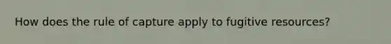 How does the rule of capture apply to fugitive resources?