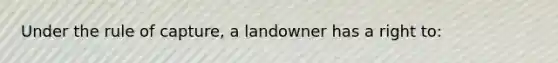 Under the rule of capture, a landowner has a right to: