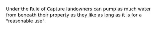 Under the Rule of Capture landowners can pump as much water from beneath their property as they like as long as it is for a "reasonable use".