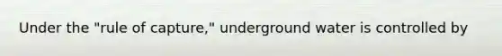 Under the "rule of capture," underground water is controlled by