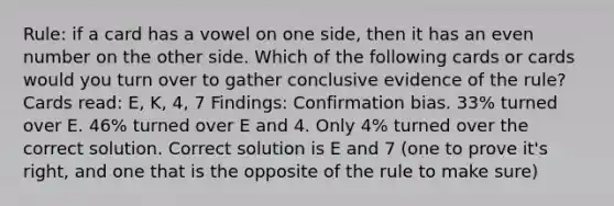 Rule: if a card has a vowel on one side, then it has an even number on the other side. Which of the following cards or cards would you turn over to gather conclusive evidence of the rule? Cards read: E, K, 4, 7 Findings: Confirmation bias. 33% turned over E. 46% turned over E and 4. Only 4% turned over the correct solution. Correct solution is E and 7 (one to prove it's right, and one that is the opposite of the rule to make sure)