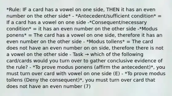 *Rule: IF a card has a vowel on one side, THEN it has an <a href='https://www.questionai.com/knowledge/ki4hctpp5V-even-number' class='anchor-knowledge'>even number</a> on the other side* - *Antecedent/sufficient condition* = If a card has a vowel on one side -*Consequent/necessary condition* = it has an even number on the other side -*Modus ponens* = The card has a vowel on one side, therefore it has an even number on the other side - *Modus tollens* = The card does not have an even number on on side, therefore there is not a vowel on the other side - Task → which of the following card/cards would you turn over to gather conclusive evidence of the rule? - *To prove modus ponens (affirm the antecedent)*, you must turn over card with vowel on one side (E) - *To prove modus tollens (Deny the consequent)*, you must turn over card that does not have an even number (7)