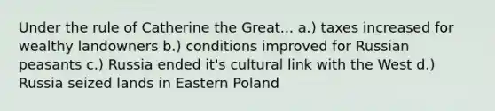 Under the rule of Catherine the Great... a.) taxes increased for wealthy landowners b.) conditions improved for Russian peasants c.) Russia ended it's cultural link with the West d.) Russia seized lands in Eastern Poland