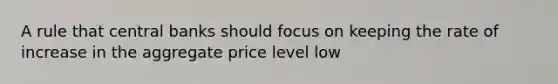 A rule that central banks should focus on keeping the rate of increase in the aggregate price level low