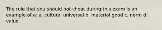 The rule that you should not cheat during this exam is an example of a: a. cultural universal b. material good c. norm d. value