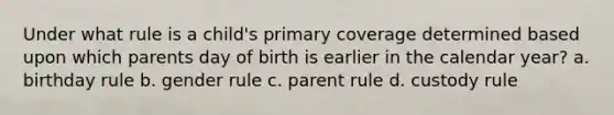 Under what rule is a child's primary coverage determined based upon which parents day of birth is earlier in the calendar year? a. birthday rule b. gender rule c. parent rule d. custody rule