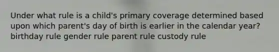 Under what rule is a child's primary coverage determined based upon which parent's day of birth is earlier in the calendar year? birthday rule gender rule parent rule custody rule