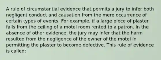 A rule of circumstantial evidence that permits a jury to infer both negligent conduct and causation from the mere occurrence of certain types of events. For example, if a large piece of plaster falls from the ceiling of a motel room rented to a patron. In the absence of other evidence, the jury may infer that the harm resulted from the negligence of the owner of the motel in permitting the plaster to become defective. This rule of evidence is called: