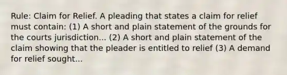 Rule: Claim for Relief. A pleading that states a claim for relief must contain: (1) A short and plain statement of the grounds for the courts jurisdiction... (2) A short and plain statement of the claim showing that the pleader is entitled to relief (3) A demand for relief sought...