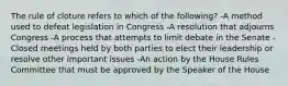 The rule of cloture refers to which of the following? -A method used to defeat legislation in Congress -A resolution that adjourns Congress -A process that attempts to limit debate in the Senate -Closed meetings held by both parties to elect their leadership or resolve other important issues -An action by the House Rules Committee that must be approved by the Speaker of the House