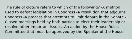 The rule of cloture refers to which of the following? -A method used to defeat legislation in Congress -A resolution that adjourns Congress -A process that attempts to limit debate in the Senate -Closed meetings held by both parties to elect their leadership or resolve other important issues -An action by the House Rules Committee that must be approved by the Speaker of the House