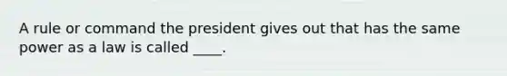 A rule or command the president gives out that has the same power as a law is called ____.