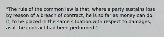 "The rule of the common law is that, where a party sustains loss by reason of a breach of contract, he is so far as money can do it, to be placed in the same situation with respect to damages, as if the contract had been performed.'