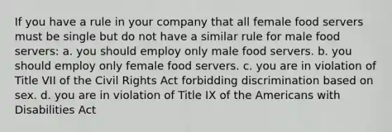 If you have a rule in your company that all female food servers must be single but do not have a similar rule for male food servers: a. you should employ only male food servers. b. you should employ only female food servers. c. you are in violation of Title VII of the Civil Rights Act forbidding discrimination based on sex. d. you are in violation of Title IX of the Americans with Disabilities Act