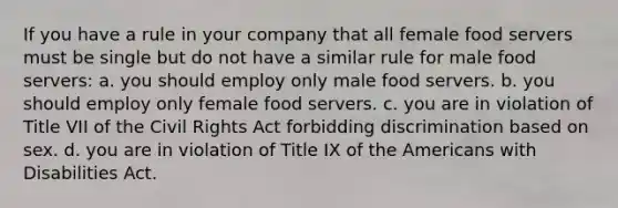 If you have a rule in your company that all female food servers must be single but do not have a similar rule for male food servers: a. you should employ only male food servers. b. you should employ only female food servers. c. you are in violation of Title VII of the <a href='https://www.questionai.com/knowledge/kkdJLQddfe-civil-rights' class='anchor-knowledge'>civil rights</a> Act forbidding discrimination based on sex. d. you are in violation of Title IX of <a href='https://www.questionai.com/knowledge/keiVE7hxWY-the-american' class='anchor-knowledge'>the american</a>s with Disabilities Act.