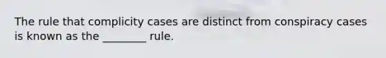 The rule that complicity cases are distinct from conspiracy cases is known as the ________ rule.