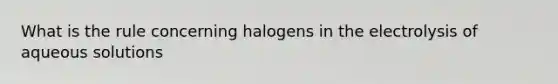 What is the rule concerning halogens in the electrolysis of aqueous solutions