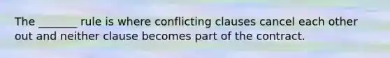 The _______ rule is where conflicting clauses cancel each other out and neither clause becomes part of the contract.