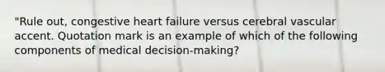 "Rule out, congestive heart failure versus cerebral vascular accent. Quotation mark is an example of which of the following components of medical decision-making?