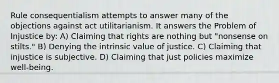 Rule consequentialism attempts to answer many of the objections against act utilitarianism. It answers the Problem of Injustice by: A) Claiming that rights are nothing but "nonsense on stilts." B) Denying the intrinsic value of justice. C) Claiming that injustice is subjective. D) Claiming that just policies maximize well-being.