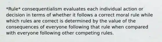 *Rule* consequentialism evaluates each individual action or decision in terms of whether it follows a correct moral rule while which rules are correct is determined by the value of the consequences of everyone following that rule when compared with everyone following other competing rules.