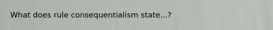 What does rule consequentialism state...?