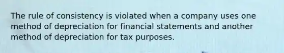 The rule of consistency is violated when a company uses one method of depreciation for financial statements and another method of depreciation for tax purposes.