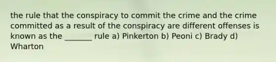 the rule that the conspiracy to commit the crime and the crime committed as a result of the conspiracy are different offenses is known as the _______ rule a) Pinkerton b) Peoni c) Brady d) Wharton