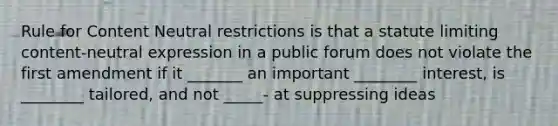 Rule for Content Neutral restrictions is that a statute limiting content-neutral expression in a public forum does not violate the first amendment if it _______ an important ________ interest, is ________ tailored, and not _____- at suppressing ideas