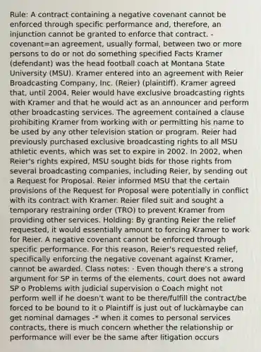 Rule: A contract containing a negative covenant cannot be enforced through specific performance and, therefore, an injunction cannot be granted to enforce that contract. -covenant=an agreement, usually formal, between two or more persons to do or not do something specified Facts Kramer (defendant) was the head football coach at Montana State University (MSU). Kramer entered into an agreement with Reier Broadcasting Company, Inc. (Reier) (plaintiff). Kramer agreed that, until 2004, Reier would have exclusive broadcasting rights with Kramer and that he would act as an announcer and perform other broadcasting services. The agreement contained a clause prohibiting Kramer from working with or permitting his name to be used by any other television station or program. Reier had previously purchased exclusive broadcasting rights to all MSU athletic events, which was set to expire in 2002. In 2002, when Reier's rights expired, MSU sought bids for those rights from several broadcasting companies, including Reier, by sending out a Request for Proposal. Reier informed MSU that the certain provisions of the Request for Proposal were potentially in conflict with its contract with Kramer. Reier filed suit and sought a temporary restraining order (TRO) to prevent Kramer from providing other services. Holding: By granting Reier the relief requested, it would essentially amount to forcing Kramer to work for Reier. A negative covenant cannot be enforced through specific performance. For this reason, Reier's requested relief, specifically enforcing the negative covenant against Kramer, cannot be awarded. Class notes: · Even though there's a strong argument for SP in terms of the elements, court does not award SP o Problems with judicial supervision o Coach might not perform well if he doesn't want to be there/fulfill the contract/be forced to be bound to it o Plaintiff is just out of luckàmaybe can get nominal damages -* when it comes to personal services contracts, there is much concern whether the relationship or performance will ever be the same after litigation occurs