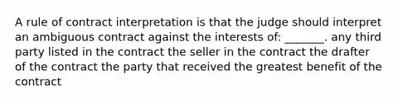 A rule of contract interpretation is that the judge should interpret an ambiguous contract against the interests of: _______. any third party listed in the contract the seller in the contract the drafter of the contract the party that received the greatest benefit of the contract