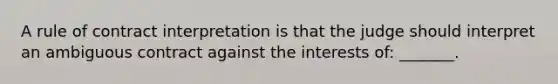 A rule of contract interpretation is that the judge should interpret an ambiguous contract against the interests of: _______.