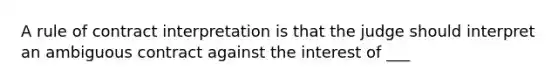 A rule of contract interpretation is that the judge should interpret an ambiguous contract against the interest of ___