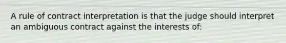 A rule of contract interpretation is that the judge should interpret an ambiguous contract against the interests of: