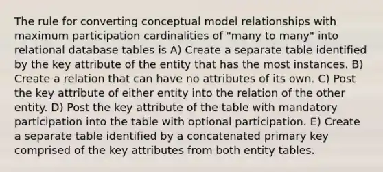 The rule for converting conceptual model relationships with maximum participation cardinalities of "many to many" into relational database tables is A) Create a separate table identified by the key attribute of the entity that has the most instances. B) Create a relation that can have no attributes of its own. C) Post the key attribute of either entity into the relation of the other entity. D) Post the key attribute of the table with mandatory participation into the table with optional participation. E) Create a separate table identified by a concatenated primary key comprised of the key attributes from both entity tables.