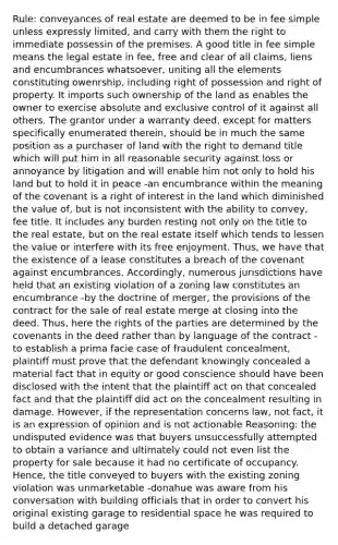 Rule: conveyances of real estate are deemed to be in fee simple unless expressly limited, and carry with them the right to immediate possessin of the premises. A good title in fee simple means the legal estate in fee, free and clear of all claims, liens and encumbrances whatsoever, uniting all the elements constituting owenrship, including right of possession and right of property. It imports such ownership of the land as enables the owner to exercise absolute and exclusive control of it against all others. The grantor under a warranty deed, except for matters specifically enumerated therein, should be in much the same position as a purchaser of land with the right to demand title which will put him in all reasonable security against loss or annoyance by litigation and will enable him not only to hold his land but to hold it in peace -an encumbrance within the meaning of the covenant is a right of interest in the land which diminished the value of, but is not inconsistent with the ability to convey, fee title. It includes any burden resting not only on the title to the real estate, but on the real estate itself which tends to lessen the value or interfere with its free enjoyment. Thus, we have that the existence of a lease constitutes a breach of the covenant against encumbrances. Accordingly, numerous jurisdictions have held that an existing violation of a zoning law constitutes an encumbrance -by the doctrine of merger, the provisions of the contract for the sale of real estate merge at closing into the deed. Thus, here the rights of the parties are determined by the covenants in the deed rather than by language of the contract -to establish a prima facie case of fraudulent concealment, plaintiff must prove that the defendant knowingly concealed a material fact that in equity or good conscience should have been disclosed with the intent that the plaintiff act on that concealed fact and that the plaintiff did act on the concealment resulting in damage. However, if the representation concerns law, not fact, it is an expression of opinion and is not actionable Reasoning: the undisputed evidence was that buyers unsuccessfully attempted to obtain a variance and ultimately could not even list the property for sale because it had no certificate of occupancy. Hence, the title conveyed to buyers with the existing zoning violation was unmarketable -donahue was aware from his conversation with building officials that in order to convert his original existing garage to residential space he was required to build a detached garage