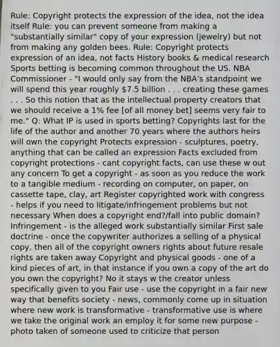 Rule: Copyright protects the expression of the idea, not the idea itself Rule: you can prevent someone from making a "substantially similar" copy of your expression (jewelry) but not from making any golden bees. Rule: Copyright protects expression of an idea, not facts History books & medical research Sports betting is becoming common throughout the US. NBA Commissioner - "I would only say from the NBA's standpoint we will spend this year roughly 7.5 billion . . . creating these games . . . So this notion that as the intellectual property creators that we should receive a 1% fee [of all money bet] seems very fair to me." Q: What IP is used in sports betting? Copyrights last for the life of the author and another 70 years where the authors heirs will own the copyright Protects expression - sculptures, poetry, anything that can be called an expression Facts excluded from copyright protections - cant copyright facts, can use these w out any concern To get a copyright - as soon as you reduce the work to a tangible medium - recording on computer, on paper, on cassette tape, clay, art Register copyrighted work with congress - helps if you need to litigate/infringement problems but not necessary When does a copyright end?/fall into public domain? Infringement - is the alleged work substantially similar First sale doctrine - once the copywriter authorizes a selling of a physical copy, then all of the copyright owners rights about future resale rights are taken away Copyright and physical goods - one of a kind pieces of art, in that instance if you own a copy of the art do you own the copyright? No it stays w the creator unless specifically given to you Fair use - use the copyright in a fair new way that benefits society - news, commonly come up in situation where new work is transformative - transformative use is where we take the original work an employ it for some new purpose - photo taken of someone used to criticize that person