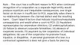 Rule: - The court has a sufficient reason to PCV when continued recognition of a corporation as a separate legal entity would produce injustices and inequitable consequences; one single factor on its own is insufficient to PCV, especially when there is no relationship between the claimed defect and the resulting harm. · Court listed 6 factors that indicate injustices/inequitable consequences and would allow a court to PCV: (1) fraudulent representation by corporation directors; (2) undercapitalization; (3) failure to observe corporate formalities; (4) absence of corporate records; (5) payment by the corporation of individual obligations; (6) use of the corporation to promote fraud, injustice, or illegalities · A personal guarantee of a loan is a contractual agreement à does not give a basis for piercing