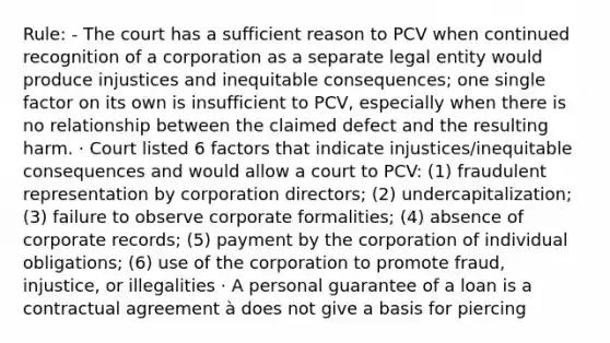 Rule: - The court has a sufficient reason to PCV when continued recognition of a corporation as a separate legal entity would produce injustices and inequitable consequences; one single factor on its own is insufficient to PCV, especially when there is no relationship between the claimed defect and the resulting harm. · Court listed 6 factors that indicate injustices/inequitable consequences and would allow a court to PCV: (1) fraudulent representation by corporation directors; (2) undercapitalization; (3) failure to observe corporate formalities; (4) absence of corporate records; (5) payment by the corporation of individual obligations; (6) use of the corporation to promote fraud, injustice, or illegalities · A personal guarantee of a loan is a contractual agreement à does not give a basis for piercing