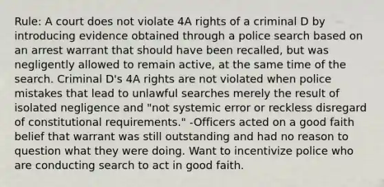 Rule: A court does not violate 4A rights of a criminal D by introducing evidence obtained through a police search based on an arrest warrant that should have been recalled, but was negligently allowed to remain active, at the same time of the search. Criminal D's 4A rights are not violated when police mistakes that lead to unlawful searches merely the result of isolated negligence and "not systemic error or reckless disregard of constitutional requirements." -Officers acted on a good faith belief that warrant was still outstanding and had no reason to question what they were doing. Want to incentivize police who are conducting search to act in good faith.