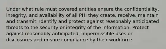 Under what rule must covered entities ensure the confidentiality, integrity, and availability of all PHI they create, receive, maintain and transmit. Identify and protect against reasonably anticipated threats to the security or integrity of the information. Protect against reasonably anticipated, impermissible uses or disclosures and ensure compliance by their workforce.