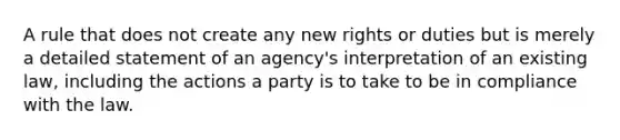 A rule that does not create any new rights or duties but is merely a detailed statement of an agency's interpretation of an existing law, including the actions a party is to take to be in compliance with the law.