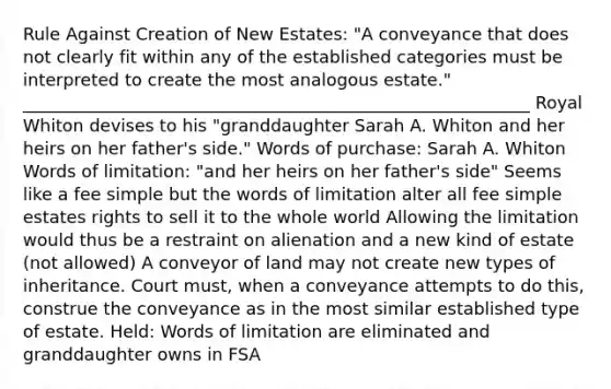 Rule Against Creation of New Estates: "A conveyance that does not clearly fit within any of the established categories must be interpreted to create the most analogous estate." ___________________________________________________________ Royal Whiton devises to his "granddaughter Sarah A. Whiton and her heirs on her father's side." Words of purchase: Sarah A. Whiton Words of limitation: "and her heirs on her father's side" Seems like a fee simple but the words of limitation alter all fee simple estates rights to sell it to the whole world Allowing the limitation would thus be a restraint on alienation and a new kind of estate (not allowed) A conveyor of land may not create new types of inheritance. Court must, when a conveyance attempts to do this, construe the conveyance as in the most similar established type of estate. Held: Words of limitation are eliminated and granddaughter owns in FSA