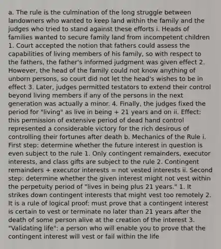 a. The rule is the culmination of the long struggle between landowners who wanted to keep land within the family and the judges who tried to stand against these efforts i. Heads of families wanted to secure family land from incompetent children 1. Court accepted the notion that fathers could assess the capabilities of living members of his family, so with respect to the fathers, the father's informed judgment was given effect 2. However, the head of the family could not know anything of unborn persons, so court did not let the head's wishes to be in effect 3. Later, judges permitted testators to extend their control beyond living members if any of the persons in the next generation was actually a minor. 4. Finally, the judges fixed the period for "living" as live in being + 21 years and on ii. Effect: this permission of extensive period of dead hand control represented a considerable victory for the rich desirous of controlling their fortunes after death b. Mechanics of the Rule i. First step: determine whether the future interest in question is even subject to the rule 1. Only contingent remainders, executor interests, and class gifts are subject to the rule 2. Contingent remainders + executor interests = not vested interests ii. Second step: determine whether the given interest might not vest within the perpetuity period of "lives in being plus 21 years." 1. It strikes down contingent interests that might vest too remotely 2. It is a rule of logical proof: must prove that a contingent interest is certain to vest or terminate no later than 21 years after the death of some person alive at the creation of the interest 3. "Validating life": a person who will enable you to prove that the contingent interest will vest or fail within the life