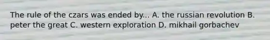 The rule of the czars was ended by... A. the russian revolution B. peter the great C. western exploration D. mikhail gorbachev