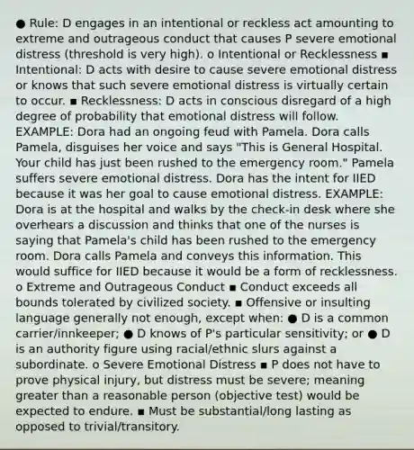 ● Rule: D engages in an intentional or reckless act amounting to extreme and outrageous conduct that causes P severe emotional distress (threshold is very high). o Intentional or Recklessness ▪ Intentional: D acts with desire to cause severe emotional distress or knows that such severe emotional distress is virtually certain to occur. ▪ Recklessness: D acts in conscious disregard of a high degree of probability that emotional distress will follow. EXAMPLE: Dora had an ongoing feud with Pamela. Dora calls Pamela, disguises her voice and says "This is General Hospital. Your child has just been rushed to the emergency room." Pamela suffers severe emotional distress. Dora has the intent for IIED because it was her goal to cause emotional distress. EXAMPLE: Dora is at the hospital and walks by the check-in desk where she overhears a discussion and thinks that one of the nurses is saying that Pamela's child has been rushed to the emergency room. Dora calls Pamela and conveys this information. This would suffice for IIED because it would be a form of recklessness. o Extreme and Outrageous Conduct ▪ Conduct exceeds all bounds tolerated by civilized society. ▪ Offensive or insulting language generally not enough, except when: ● D is a common carrier/innkeeper; ● D knows of P's particular sensitivity; or ● D is an authority figure using racial/ethnic slurs against a subordinate. o Severe Emotional Distress ▪ P does not have to prove physical injury, but distress must be severe; meaning greater than a reasonable person (objective test) would be expected to endure. ▪ Must be substantial/long lasting as opposed to trivial/transitory.